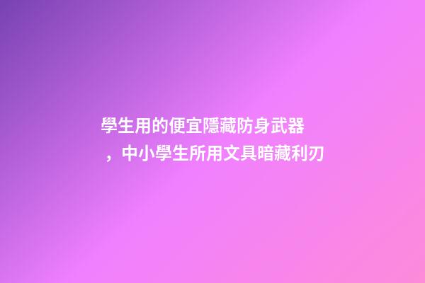 學生用的便宜隱藏防身武器，中小學生所用文具暗藏利刃